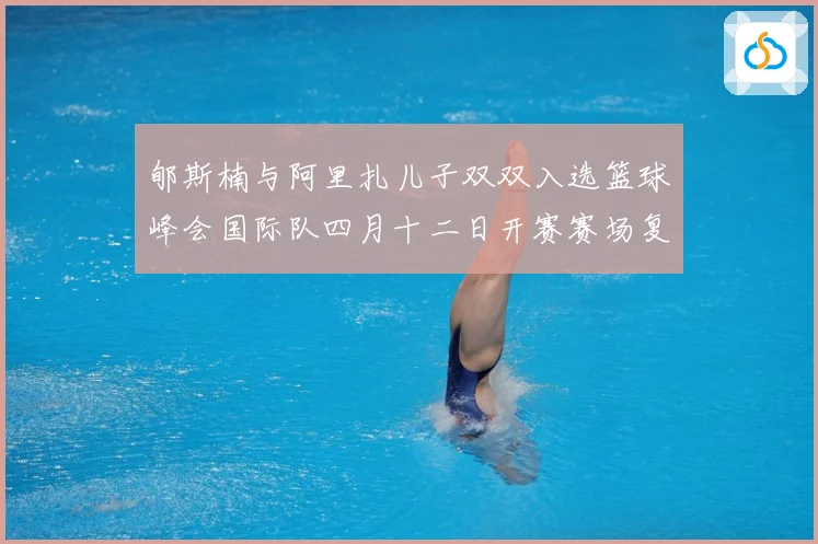 郇斯楠与阿里扎儿子双双入选篮球峰会国际队四月十二日开赛赛场复盘-深度解析