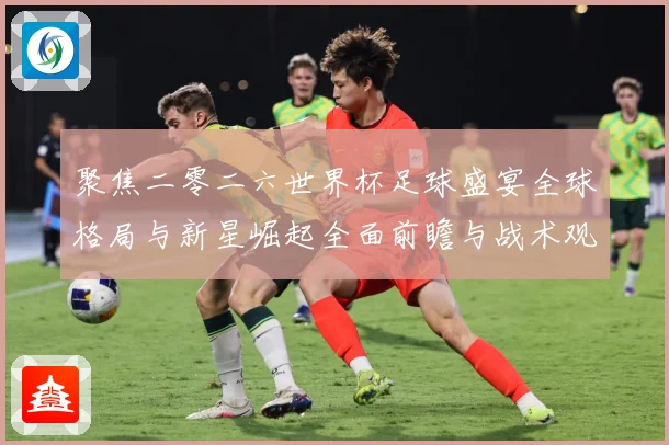 聚焦二零二六世界杯足球盛宴全球格局与新星崛起全面前瞻与战术观察-深度解析