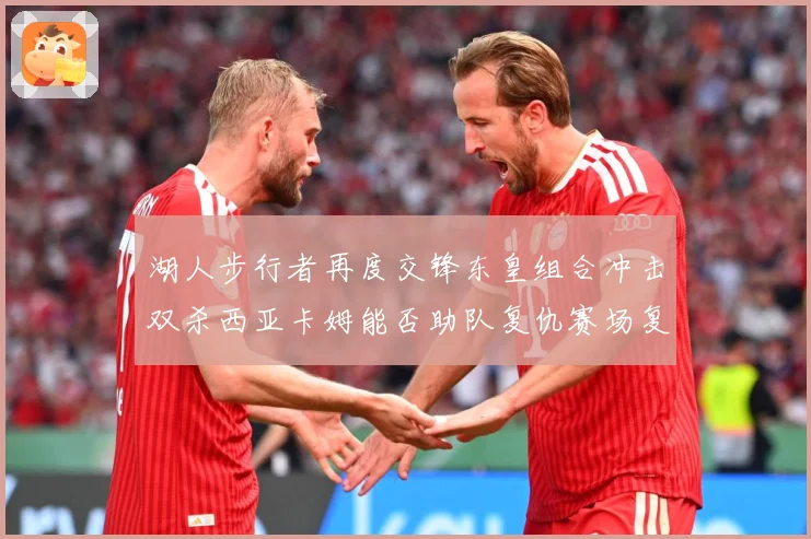湖人步行者再度交锋东皇组合冲击双杀西亚卡姆能否助队复仇赛场复盘-深度解析