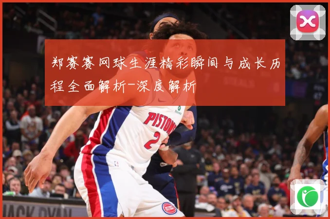 郑赛赛网球生涯精彩瞬间与成长历程全面解析-深度解析